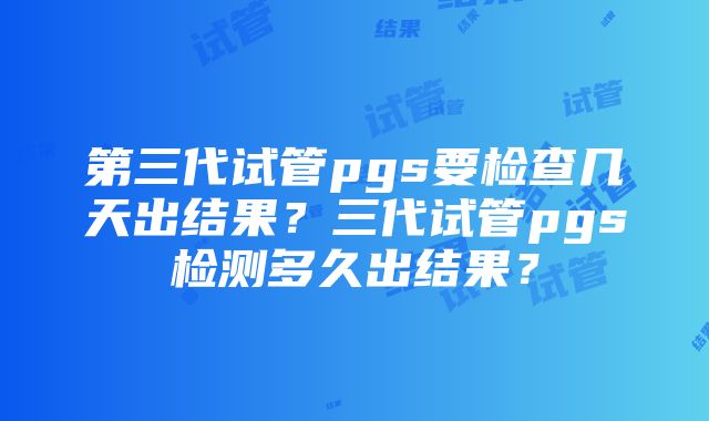 第三代试管pgs要检查几天出结果？三代试管pgs检测多久出结果？