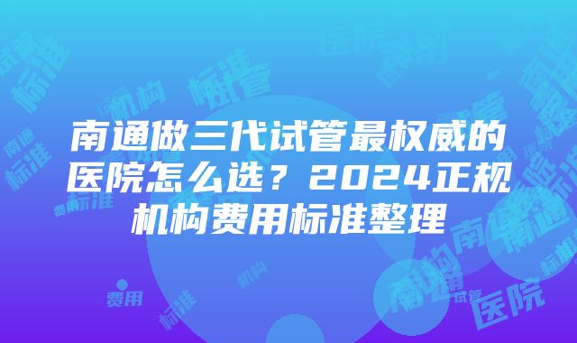 南通做三代试管最权威的医院怎么选？2024正规机构费用标准整理