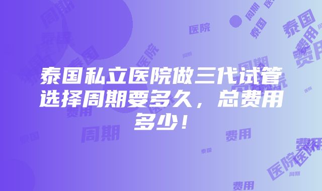 泰国私立医院做三代试管选择周期要多久，总费用多少！