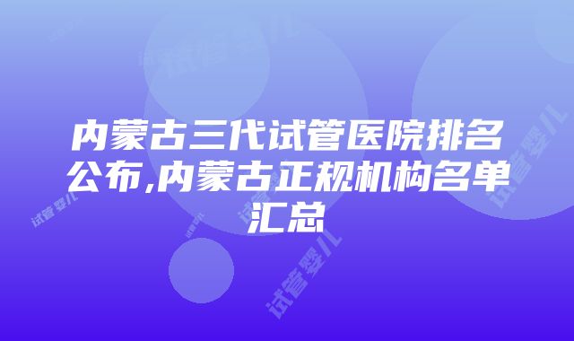 内蒙古三代试管医院排名公布,内蒙古正规机构名单汇总