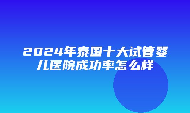 2024年泰国十大试管婴儿医院成功率怎么样