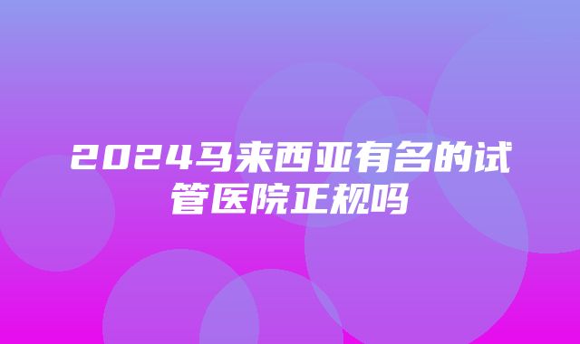 2024马来西亚有名的试管医院正规吗