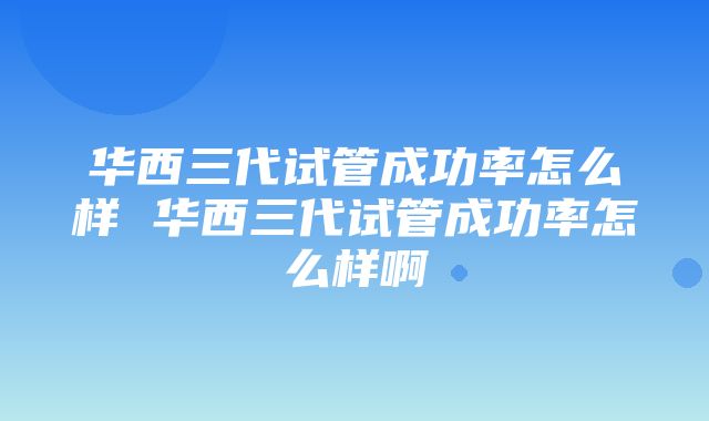 华西三代试管成功率怎么样 华西三代试管成功率怎么样啊