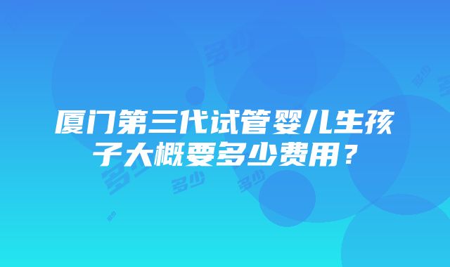 厦门第三代试管婴儿生孩子大概要多少费用？