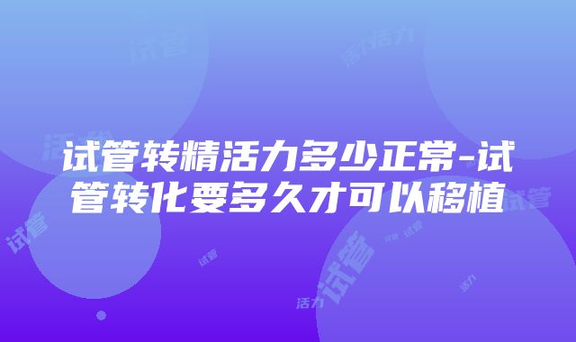 试管转精活力多少正常-试管转化要多久才可以移植