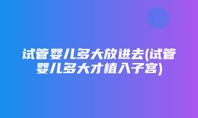 试管婴儿多大放进去(试管婴儿多大才植入子宫)