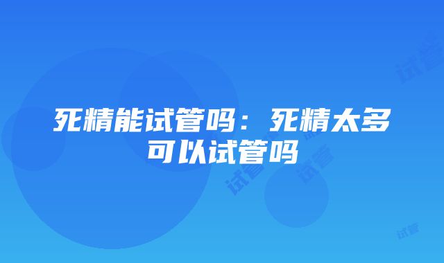 死精能试管吗：死精太多可以试管吗