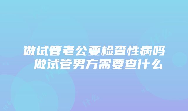 做试管老公要检查性病吗 做试管男方需要查什么