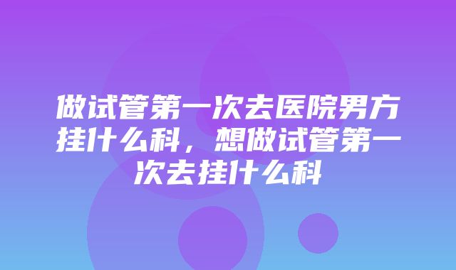 做试管第一次去医院男方挂什么科，想做试管第一次去挂什么科