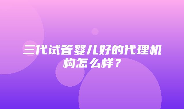 三代试管婴儿好的代理机构怎么样？