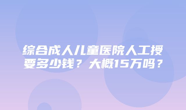 综合成人儿童医院人工授要多少钱？大概15万吗？