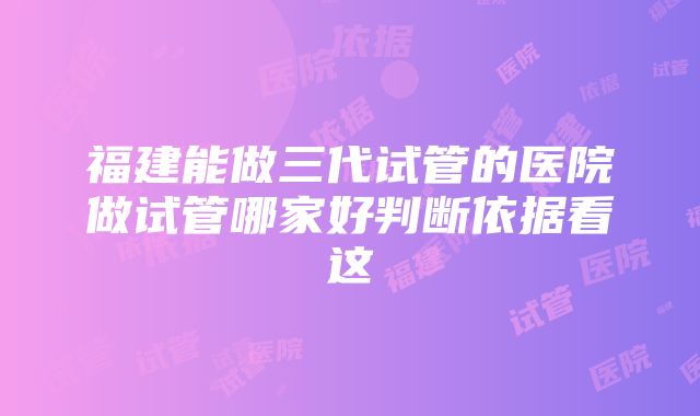 福建能做三代试管的医院做试管哪家好判断依据看这