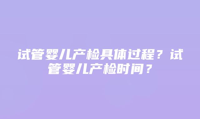 试管婴儿产检具体过程？试管婴儿产检时间？