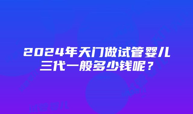 2024年天门做试管婴儿三代一般多少钱呢？