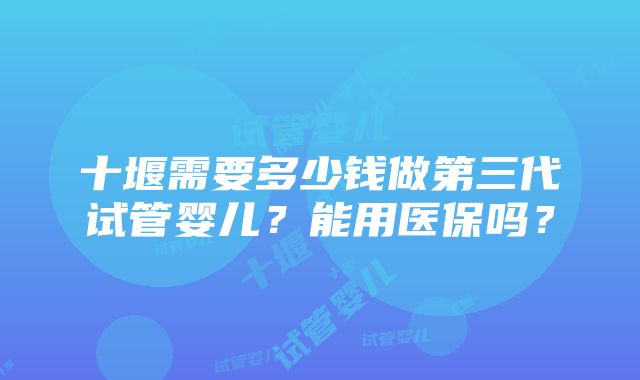 十堰需要多少钱做第三代试管婴儿？能用医保吗？