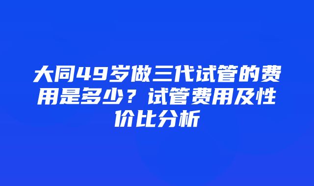 大同49岁做三代试管的费用是多少？试管费用及性价比分析