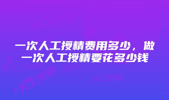 一次人工授精费用多少，做一次人工授精要花多少钱