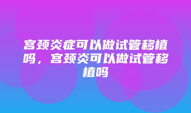 宫颈炎症可以做试管移植吗，宫颈炎可以做试管移植吗