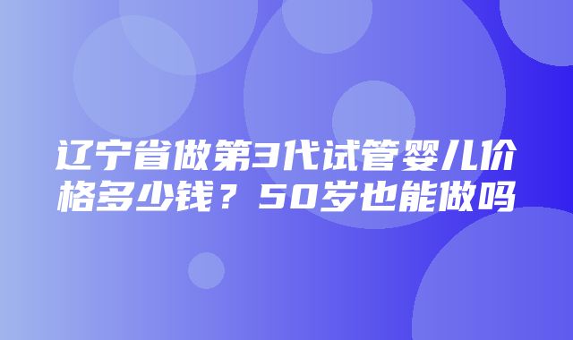 辽宁省做第3代试管婴儿价格多少钱？50岁也能做吗