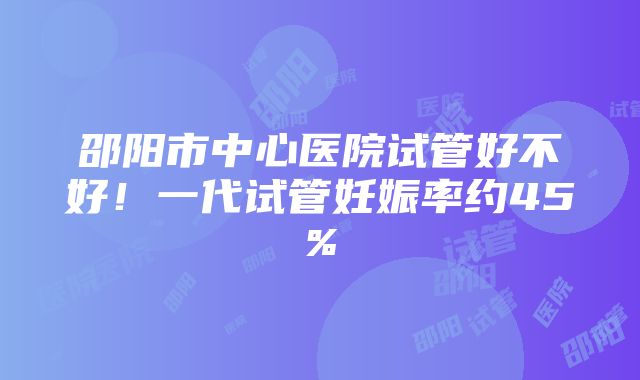 邵阳市中心医院试管好不好！一代试管妊娠率约45%