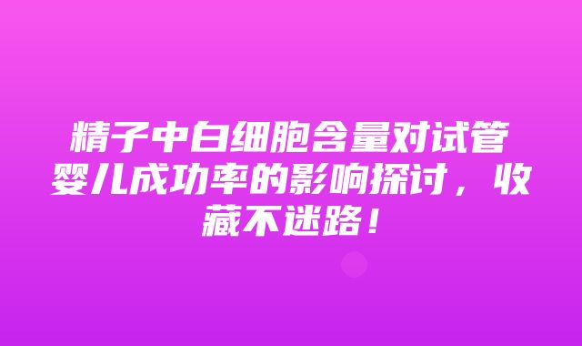 精子中白细胞含量对试管婴儿成功率的影响探讨，收藏不迷路！