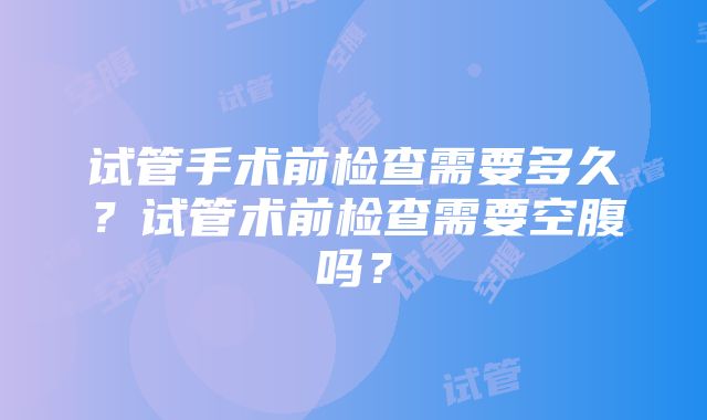 试管手术前检查需要多久？试管术前检查需要空腹吗？