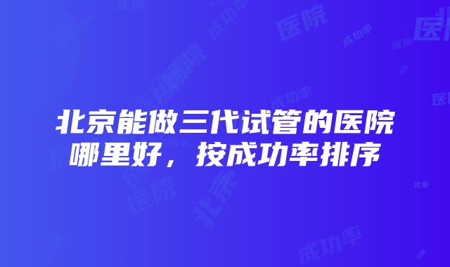 北京能做三代试管的医院哪里好，按成功率排序