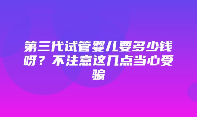 第三代试管婴儿要多少钱呀？不注意这几点当心受骗