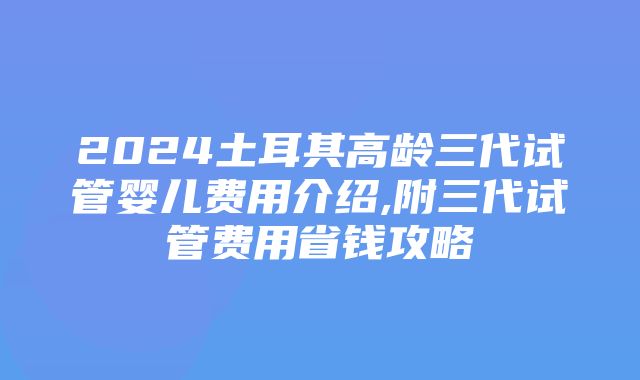 2024土耳其高龄三代试管婴儿费用介绍,附三代试管费用省钱攻略