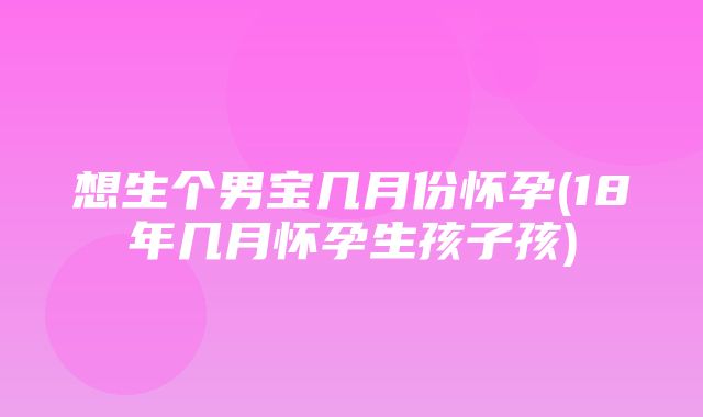 想生个男宝几月份怀孕(18年几月怀孕生孩子孩)