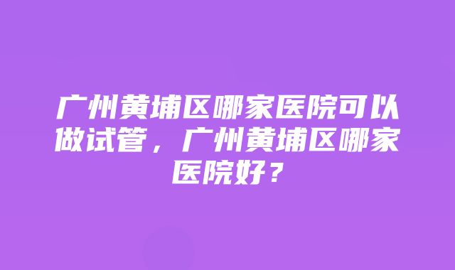 广州黄埔区哪家医院可以做试管，广州黄埔区哪家医院好？