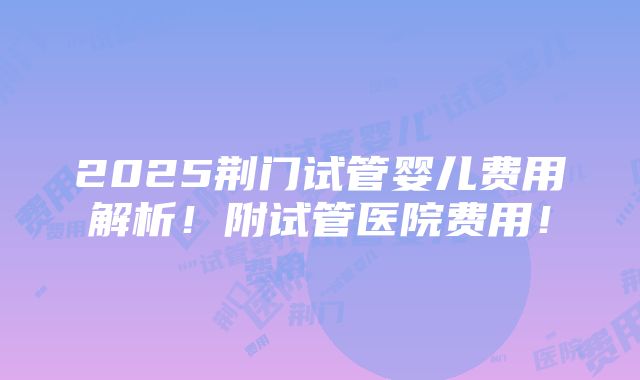 2025荆门试管婴儿费用解析！附试管医院费用！