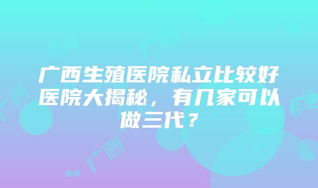 广西生殖医院私立比较好医院大揭秘，有几家可以做三代？