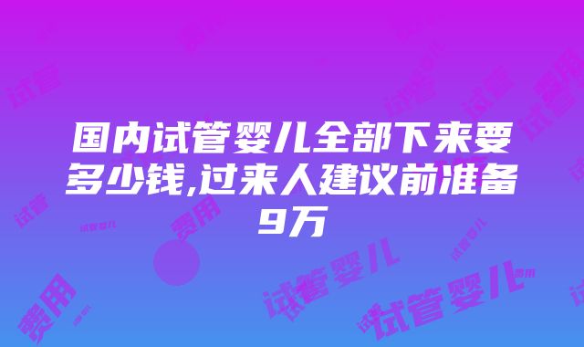 国内试管婴儿全部下来要多少钱,过来人建议前准备9万