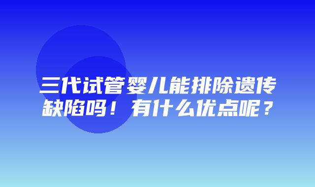 三代试管婴儿能排除遗传缺陷吗！有什么优点呢？