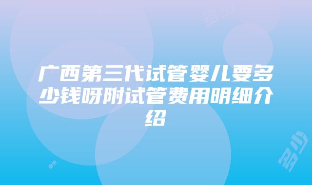 广西第三代试管婴儿要多少钱呀附试管费用明细介绍