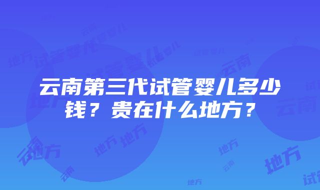 云南第三代试管婴儿多少钱？贵在什么地方？