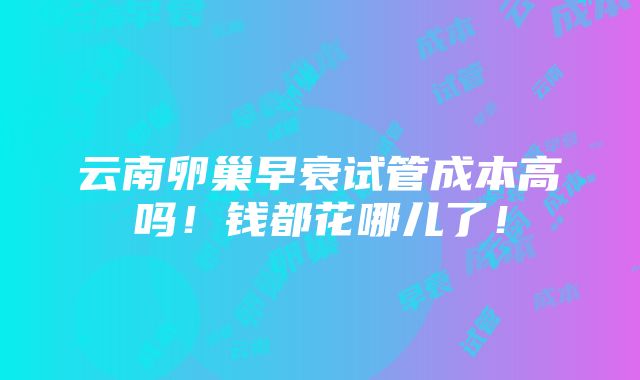 云南卵巢早衰试管成本高吗！钱都花哪儿了！