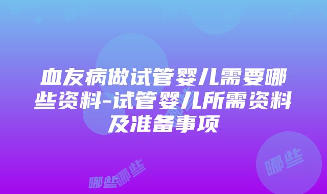 血友病做试管婴儿需要哪些资料-试管婴儿所需资料及准备事项