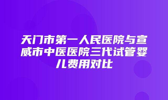 天门市第一人民医院与宣威市中医医院三代试管婴儿费用对比