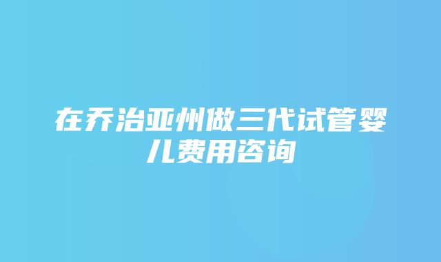 在乔治亚州做三代试管婴儿费用咨询