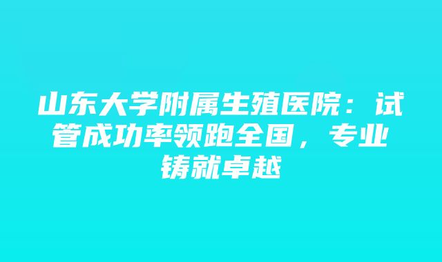 山东大学附属生殖医院：试管成功率领跑全国，专业铸就卓越