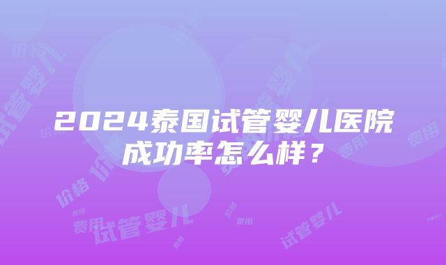 2024泰国试管婴儿医院成功率怎么样？