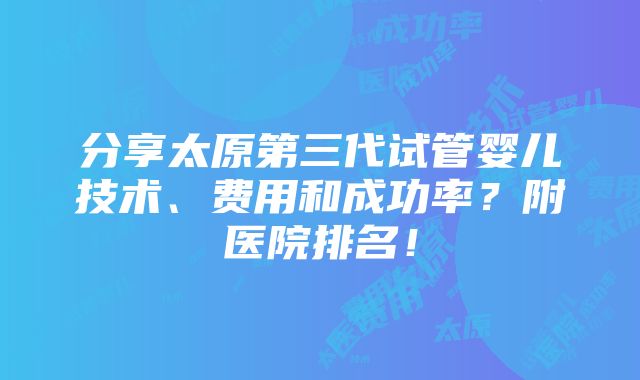 分享太原第三代试管婴儿技术、费用和成功率？附医院排名！