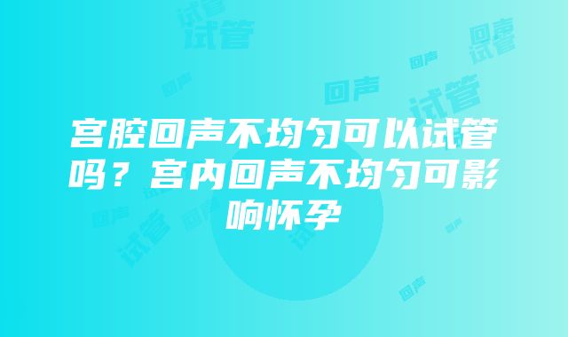 宫腔回声不均匀可以试管吗？宫内回声不均匀可影响怀孕