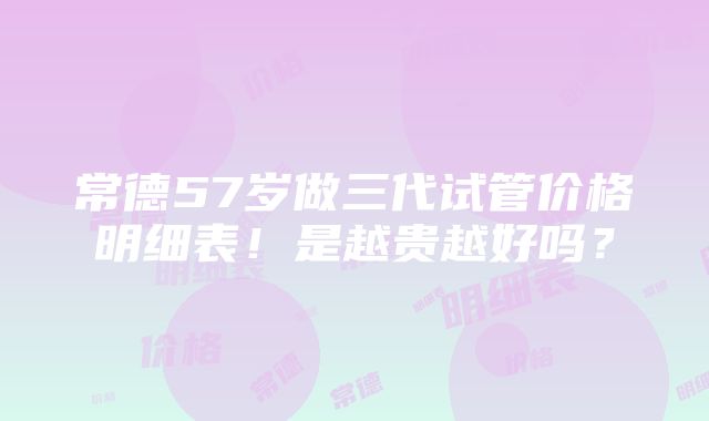 常德57岁做三代试管价格明细表！是越贵越好吗？