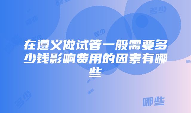 在遵义做试管一般需要多少钱影响费用的因素有哪些