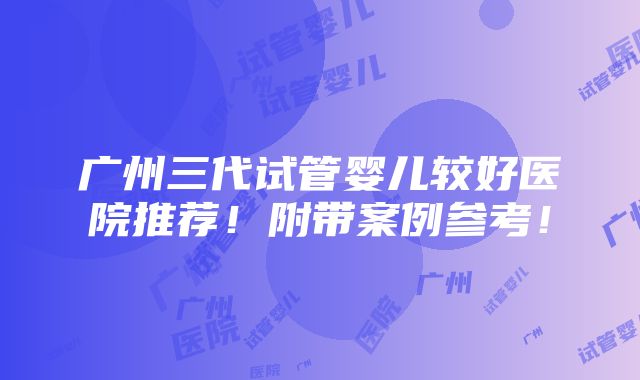 广州三代试管婴儿较好医院推荐！附带案例参考！