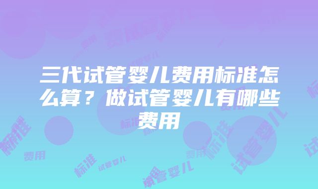 三代试管婴儿费用标准怎么算？做试管婴儿有哪些费用