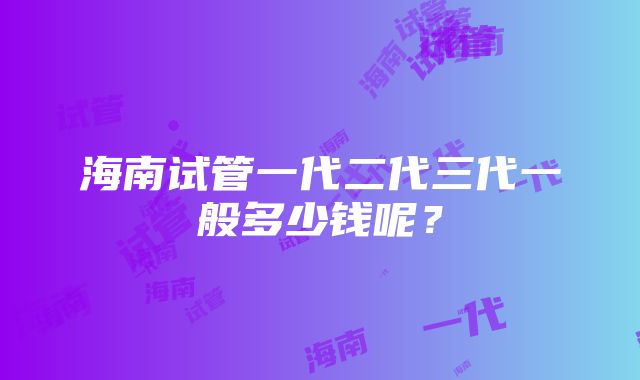 海南试管一代二代三代一般多少钱呢？